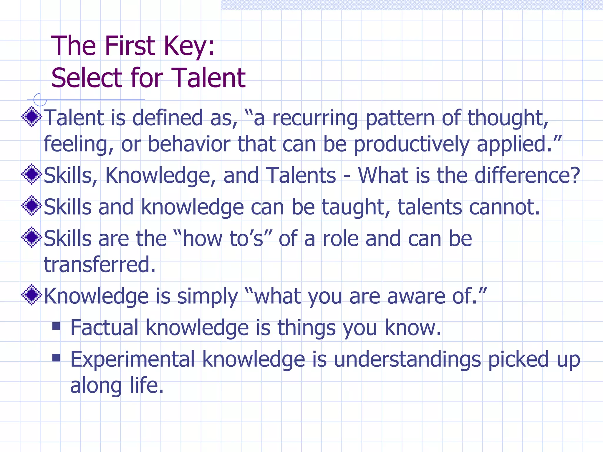 The First Key:  Select for Talent Talent is defined as, “a recurring pattern of thought, feeling, or behavior that can be productively applied.” Skills, Knowledge, and Talents - What is the difference? Skills and knowledge can be taught, talents cannot. Skills are the “how to’s” of a role and can be transferred. Knowledge is simply “what you are aware of.” Factual knowledge is things you know. Experimental knowledge is understandings picked up along life. 