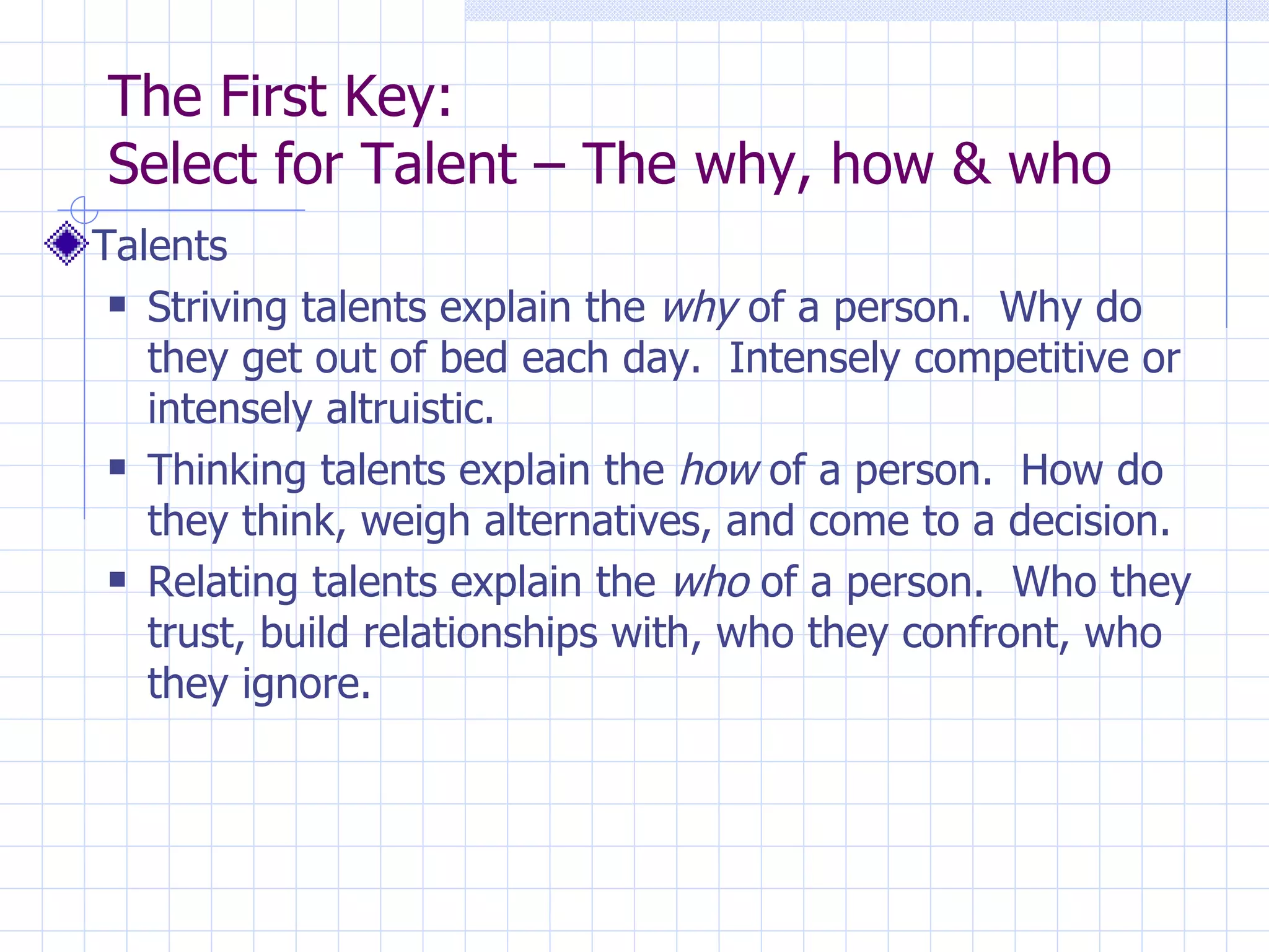 The First Key:  Select for Talent – The why, how & who Talents Striving talents explain the  why  of a person.  Why do they get out of bed each day.  Intensely competitive or intensely altruistic. Thinking talents explain the  how  of a person.  How do they think, weigh alternatives, and come to a decision.  Relating talents explain the  who  of a person.  Who they trust, build relationships with, who they confront, who they ignore. 