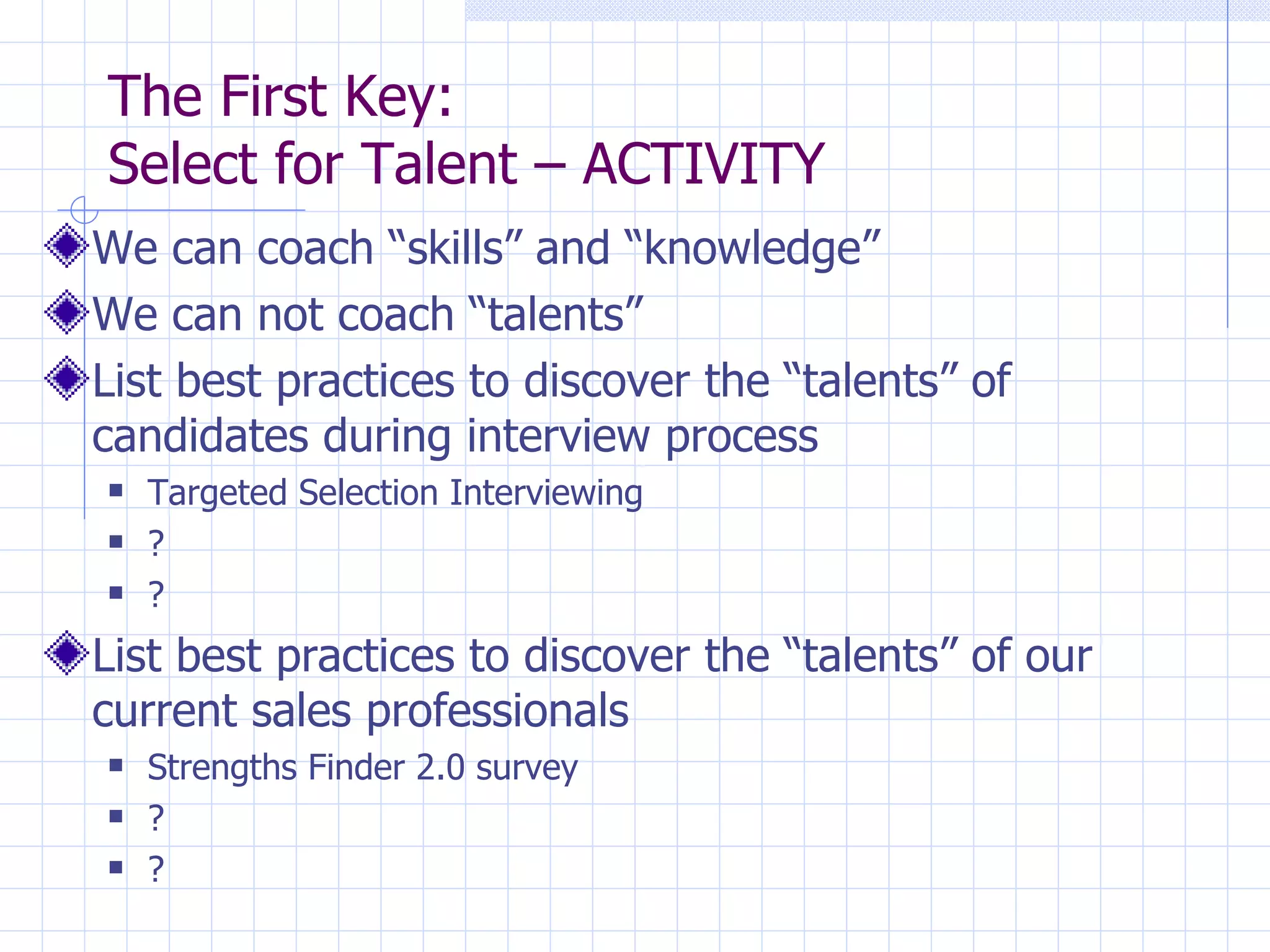 The First Key:  Select for Talent – ACTIVITY We can coach “skills” and “knowledge” We can not coach “talents”  List best practices to discover the “talents” of candidates during interview process Targeted Selection Interviewing ? ? List best practices to discover the “talents” of our current sales professionals Strengths Finder 2.0 survey ? ? 