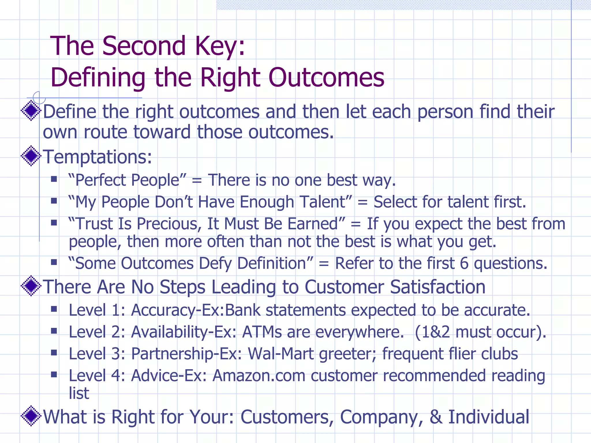 The Second Key:  Defining the Right Outcomes Define the right outcomes and then let each person find their own route toward those outcomes. Temptations: “ Perfect People” = There is no one best way.  “ My People Don’t Have Enough Talent” = Select for talent first. “ Trust Is Precious, It Must Be Earned” = If you expect the best from people, then more often than not the best is what you get. “ Some Outcomes Defy Definition” = Refer to the first 6 questions. There Are No Steps Leading to Customer Satisfaction Level 1: Accuracy-Ex:Bank statements expected to be accurate. Level 2: Availability-Ex: ATMs are everywhere.  (1&2 must occur). Level 3: Partnership-Ex: Wal-Mart greeter; frequent flier clubs Level 4: Advice-Ex: Amazon.com customer recommended reading list What is Right for Your: Customers, Company, & Individual 