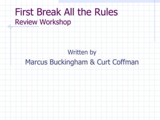 First Break All the Rules Review Workshop <ul><li>Written by </li></ul><ul><li>Marcus Buckingham & Curt Coffman </li></ul>