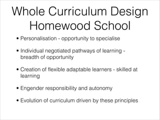 Whole Curriculum Design
Homewood School
• Personalisation - opportunity to specialise
• Individual negotiated pathways of learning -
breadth of opportunity
• Creation of flexible adaptable learners - skilled at
learning
• Engender responsibility and autonomy
• Evolution of curriculum driven by these principles
 