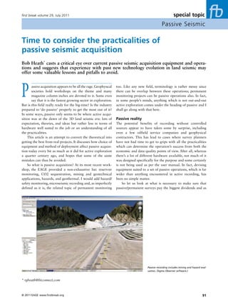 first break volume 29, July 2011                                                                               special topic
                                                                                                     Passive Seismic

Time to consider the practicalities of
passive seismic acquisition
Bob Heath* casts a critical eye over current passive seismic acquisition equipment and opera-
tions and suggests that experience with past new technology evolution in land seismic may
offer some valuable lessons and pitfalls to avoid.




P      assive acquisition appears to be all the rage. Geophysical
       societies hold workshops on the theme and many
       magazine column inches are devoted to it. Some even
       say that it is the fastest growing sector in exploration.
But is this field really ready for the big-time? Is the industry
                                                                    too. Like any new field, terminology is rather messy since
                                                                    there can be overlap between these operations; permanent
                                                                    monitoring projects can be passive operations also. In fact,
                                                                    in some people’s minds, anything which is not out-and-out
                                                                    active exploration comes under the heading of passive and I
prepared to ‘do passive’ properly to get the most out of it?        shall go along with that here.
In some ways, passive only seems to be where active acqui-
sition was at the dawn of the 3D land seismic era: lots of          Passive reality
expectation, theories, and ideas but rather less in terms of        The potential benefits of recording without controlled
hardware well suited to the job or an understanding of all          sources appear to have taken some by surprise, including
the practicalities.                                                 even a few oilfield service companies and geophysical
     This article is an attempt to convert the theoretical into     contractors. This has lead to cases where survey planners
getting the best from real projects. It discusses how choice of     have not had time to get to grips with all the practicalities
equipment and method of deployment affect passive acquisi-          which can determine the operation’s success from both the
tion today every bit as much as it did for active exploration       economic and data quality points of view. After all, whereas
a quarter century ago, and hopes that some of the same              there’s a lot of different hardware available, not much of it
mistakes can thus be avoided.                                       was designed specifically for the purpose and some certainly
     So what is passive acquisition? At its most recent work-       is not being used as per the user manual. In fact, devising
shop, the EAGE provided a non-exhaustive list: reservoir            equipment suited to a set of passive operations, which is far
monitoring, CO2 sequestration, mining and geotechnical              wider than anything encountered in active recording, has
applications, hazards, and geothermal. I would add hazard/          been no simple matter.
safety monitoring, microseismic recording and, as imperfectly           So let us look at what is necessary to make sure that
defined as it is, the related topic of permanent monitoring         passive/permanent surveys pay the biggest dividends and as




                                                                                         Passive recording includes mining and hazard eval-
                                                                                         uation, (Sigma Observer software.)


* rgheath@btconnect.com



© 2011 EAGE www.firstbreak.org                                                                                                         91
 