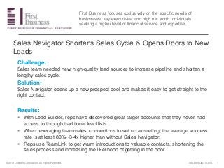 SALES SOLUTIONS©2013 LinkedIn Corporation. All Rights Reserved.
Sales Navigator Shortens Sales Cycle & Opens Doors to New
Leads
Challenge:
Sales team needed new, high-quality lead sources to increase pipeline and shorten a
lengthy sales cycle.
Solution:
Sales Navigator opens up a new prospect pool and makes it easy to get straight to the
right contact.
Results:
 With Lead Builder, reps have discovered great target accounts that they never had
access to through traditional lead lists.
 When leveraging teammates’ connections to set up a meeting, the average success
rate is at least 80%--3-4x higher than without Sales Navigator.
 Reps use TeamLink to get warm introductions to valuable contacts, shortening the
sales process and increasing the likelihood of getting in the door.
1
First Business focuses exclusively on the specific needs of
businesses, key executives, and high net worth individuals
seeking a higher level of financial service and expertise.
 