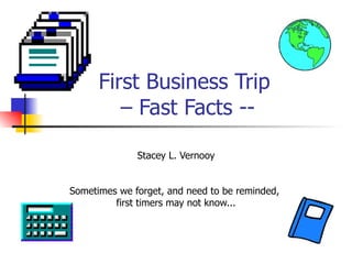 First Business Trip  – Fast Facts -- Stacey L. Vernooy Sometimes we forget, and need to be reminded,  first timers may not know... 