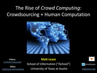 The Rise of Crowd Computing:
Crowdsourcing + Human Computation
Matt Lease
School of Information (“iSchool”) @mattlease
University of Texas at Austin ml@utexas.edu
Slides:
slideshare.net/mattlease
Videos:
ir.ischool.utexas.edu
 