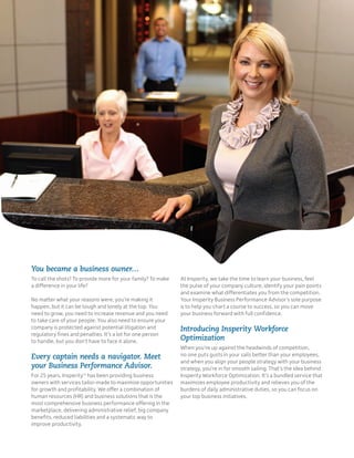You became a business owner…
To call the shots? To provide more for your family? To make   At Insperity, we take the time to learn your business, feel
a difference in your life?                                    the pulse of your company culture, identify your pain points
                                                              and examine what differentiates you from the competition.
No matter what your reasons were, you’re making it            Your Insperity Business Performance Advisor’s sole purpose
happen, but it can be tough and lonely at the top. You        is to help you chart a course to success, so you can move
need to grow, you need to increase revenue and you need       your business forward with full confidence.
to take care of your people. You also need to ensure your
company is protected against potential litigation and         Introducing Insperity Workforce
regulatory fines and penalties. It’s a lot for one person
to handle, but you don’t have to face it alone.               Optimization
                                                              When you’re up against the headwinds of competition,
Every captain needs a navigator. Meet                         no one puts gusts in your sails better than your employees,
                                                              and when you align your people strategy with your business
your Business Performance Advisor.                            strategy, you’re in for smooth sailing. That’s the idea behind
For 25 years, InsperityTM has been providing business         Insperity Workforce Optimization. It’s a bundled service that
owners with services tailor-made to maximize opportunities    maximizes employee productivity and relieves you of the
for growth and profitability. We offer a combination of       burdens of daily administrative duties, so you can focus on
human resources (HR) and business solutions that is the       your top business initiatives.
most comprehensive business performance offering in the
marketplace, delivering administrative relief, big company
benefits, reduced liabilities and a systematic way to
improve productivity.
 