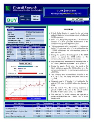CMP 245.30
Target Price 282.00
ISIN: INE250K01012
JULY 13th
2015
D-LINK (INDIA) LTD
Result Update (PARENT BASIS): Q4 FY15
BUY
Index Details
Stock Data
Sector IT Networking Equipment
BSE Code 533146
Face Value 2.00
52wk. High / Low (Rs.) 251.40/58.05
Volume (2wk. Avg.) 68000
Market Cap (Rs. in mn.) 8709.38
Annual Estimated Results (A*: Actual / E*: Estimated)
YEARS FY15A FY16E FY17E
Net Sales 6253.23 7253.75 8269.27
EBITDA 345.73 379.87 423.75
Net Profit 213.29 234.73 262.69
EPS 6.01 6.61 7.40
P/E 40.83 37.10 33.15
Shareholding Pattern (%)
1 Year Comparative Graph
D-LINK (INDIA) LTD S&P BSE SENSEX
SYNOPSIS
D-Link (India) Limited is engaged in the marketing
and distribution of networking products in India and
SAARC countries.
In Q4 FY15, Net profit jumps to Rs. 53.09 million an
increase of 65.91% against Rs. 32.00 million in the
corresponding quarter of previous year.
The company’s net sales registered 29.91% increase
in Q4 FY15 and stood at Rs. 1728.90 million from Rs.
1330.80 million over the corresponding quarter of
previous year.
During the quarter, Operating profit is Rs. 88.75
million as against Rs. 59.91 million in the
corresponding period of the previous year.
Reported earnings per share of the company stood at
Rs. 1.50 in Q4 FY15 as against Rs. 1.07 in Q4 FY14.
During the quarter Profit before tax stood at Rs.
82.65 million as against Rs. 48.91 million over the
corresponding quarter of previous year, an increase
of 68.98%.
The company has recommended dividend of Rs.
0.70/- (i.e. 35%) per equity share, face value of Rs.
2/- each.
Net profit grew by 57% to Rs. 213.29 million for the
end of FY15 from Rs. 135.83 million for the end of
FY14.
For the end of FY15, the company registered a
growth of 28% in Net sales to Rs. 6253.23 million
from Rs. 4875.84 million for the end of FY14.
Net Sales and PAT of the company are expected to
grow at a CAGR of 24% and 21% over 2014 to 2017E
respectively.
PEER GROUPS CMP MARKET CAP EPS P/E (X) P/BV(X) DIVIDEND
Company Name (Rs.) Rs. in mn. (Rs.) Ratio Ratio (%)
D-Link (India) Ltd 245.30 8709.38 6.01 40.83 6.48 35.00
Smartlink Network Systems Ltd 85.30 2559.40 4.40 19.39 0.62 100.00
NELCO Ltd 79.20 1807.20 1.15 68.87 17.44 0.00
Gemini Communications Ltd 1.48 183.40 - - - 0.00
 