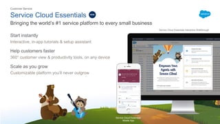 Service Cloud Essentials
​Start instantly
Interactive, in-app tutorials & setup assistant
Help customers faster
360° customer view & productivity tools, on any device
Scale as you grow
Customizable platform you’ll never outgrow
Bringing the world’s #1 service platform to every small business
Customer Service
Service Cloud Essentials
Mobile App
Service Cloud Essentials Interactive Walkthrough
NEW
 