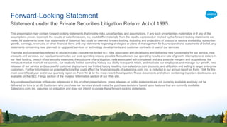 This presentation may contain forward-looking statements that involve risks, uncertainties, and assumptions. If any such uncertainties materialize or if any of the
assumptions proves incorrect, the results of salesforce.com, inc. could differ materially from the results expressed or implied by the forward-looking statements we
make. All statements other than statements of historical fact could be deemed forward-looking, including any projections of product or service availability, subscriber
growth, earnings, revenues, or other financial items and any statements regarding strategies or plans of management for future operations, statements of belief, any
statements concerning new, planned, or upgraded services or technology developments and customer contracts or use of our services.
The risks and uncertainties referred to above include – but are not limited to – risks associated with developing and delivering new functionality for our service, new
products and services, our new business model, our past operating losses, possible fluctuations in our operating results and rate of growth, interruptions or delays in
our Web hosting, breach of our security measures, the outcome of any litigation, risks associated with completed and any possible mergers and acquisitions, the
immature market in which we operate, our relatively limited operating history, our ability to expand, retain, and motivate our employees and manage our growth, new
releases of our service and successful customer deployment, our limited history reselling non-salesforce.com products, and utilization and selling to larger enterprise
customers. Further information on potential factors that could affect the financial results of salesforce.com, inc. is included in our annual report on Form 10-K for the
most recent fiscal year and in our quarterly report on Form 10-Q for the most recent fiscal quarter. These documents and others containing important disclosures are
available on the SEC Filings section of the Investor Information section of our Web site.
Any unreleased services or features referenced in this or other presentations, press releases or public statements are not currently available and may not be
delivered on time or at all. Customers who purchase our services should make the purchase decisions based upon features that are currently available.
Salesforce.com, inc. assumes no obligation and does not intend to update these forward-looking statements.
Statement under the Private Securities Litigation Reform Act of 1995
Forward-Looking Statement
 