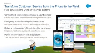 Transform Customer Service from the Phone to the Field
Connect field operations seamlessly to your business
Elevate work order and entitlement management with CRM
Intelligently schedule and optimize resources
Automate appointment booking and resource scheduling
Deliver a cutting-edge, offline-first mobile experience
Empower mobile employees with easy-to-use apps
Power proactive service with the platform
Take instant action with IoT data and service analytics
Field service on the world’s #1 service platform
Einstein Vision Android App
Dispatcher Console
Field Service
 