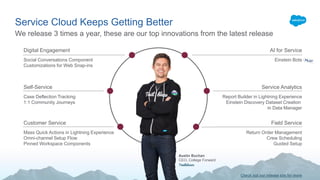 Service Cloud Keeps Getting Better
We release 3 times a year, these are our top innovations from the latest release
Digital Engagement
Social Conversations Component
Customizations for Web Snap-ins
Self-Service
Case Deflection Tracking
1:1 Community Journeys
Customer Service
Mass Quick Actions in Lightning Experience
Omni-channel Setup Flow
Pinned Workspace Components
AI for Service
Einstein Bots
Service Analytics
Report Builder in Lightning Experience
Einstein Discovery Dataset Creation
in Data Manager
Field Service
Return Order Management
Crew Scheduling
Guided Setup
Austin Buchan
CEO, College Forward
Check out our release site for more
 