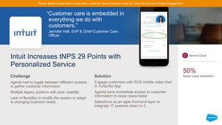 “Customer care is embedded in
everything we do with
customers.”
Jennifer Hall, SVP & Chief Customer Care
Officer
Intuit Increases tNPS 29 Points with
Personalized Service
Agents had to toggle between different screens
to gather customer information
Multiple legacy systems with poor usability
Lack of flexibility to modify the system or adapt
to changing business needs
Engage customers with SOS mobile video chat
in TurboTax App
Agents have immediate access to customer
information to close cases faster
Salesforce as an agile front-end layer to
integrate 17 systems down to 2
Challenge Solution
Service Cloud
50%
faster case resolution
Please delete orange before using with a customer. Good Customer story for Customer Service & Digital Engagement.
 