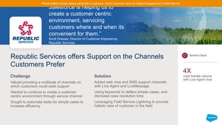 “Salesforce is helping us to
create a customer centric
environment, servicing
customers where and when its
convenient for them.”
Scott Dresser, Director of Customer Experience,
Republic Services
Republic Services offers Support on the Channels
Customers Prefer
Valued providing a multitude of channels on
which customers could seek support
Wanted to continue to create a customer
centric environment through service channel
Sought to automate tasks for simple cases to
increase efficiency
Added web chat and SMS support channels
with Live Agent and LiveMessage
Using keywords to deflect simple cases, and
decrease case resolution time
Leveraging Field Service Lightning to provide
holistic view of customer in the field
Challenge Solution
Service Cloud
4X
case handle volume
with Live Agent chat
Please delete orange before using with a customer. Good Customer story for Digital Engagement & Field Service.
 