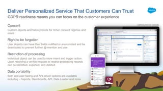 GDPR readiness means you can focus on the customer experience
Deliver Personalized Service That Customers Can Trust
Service Cloud Mobile App
Lightning Service Console
Consent
Custom objects and fields provide for richer consent regimes and
intent
Right to be forgotten
User objects can have their fields nullified or anonymized and be
deactivated to prevent further @-mention and use
Restriction of processing
Individual object can be used to store intent and trigger action.
Upon receiving a verified request to restrict processing records
can be identified, exported, and deleted
Data portability
Both end-user facing and API-driven options are available
including - Reports, Dashboards, API, Data Loader and more
 