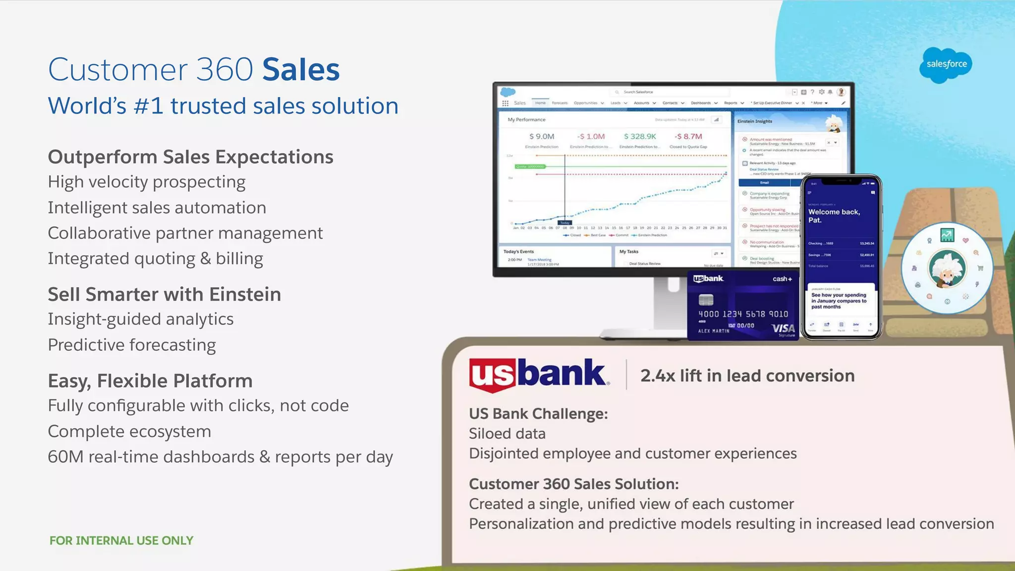 Outperform Sales Expectations
High velocity prospecting
Intelligent sales automation
Collaborative partner management
Integrated quoting & billing
Sell Smarter with Einstein
Insight-guided analytics
Predictive forecasting
Easy, Flexible Platform
Fully conﬁgurable with clicks, not code
Complete ecosystem
60M real-time dashboards & reports per day
World’s #1 trusted sales solution
Customer 360 Sales
 