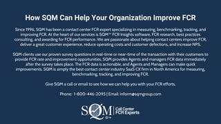 How SQM Can Help Your Organization Improve FCR
Since 1996, SQM has been a contact center FCR expert specializing in measuring, benchmarking, tracking, and
improving FCR. At the heart of our services is SQM™ FCR Insights software, FCR research, best practices
consulting, and awarding for FCR performance. We are passionate about helping contact centers improve FCR,
deliver a great customer experience, reduce operating costs and customer defections, and increase NPS.
​SQM clients use our proven survey questions in real-time or near-time of the transaction with their customers to
provide FCR rate and improvement opportunities. SQM provides Agents and managers FCR data immediately
after the survey takes place. The FCR data is actionable, and Agents and Managers can make quick
improvements. SQM is simply the best contact center industry SaaS CX firm in North America for measuring,
benchmarking, tracking, and improving FCR.
Give SQM a call or email to see how we can help you with your FCR efforts.
Phone: 1-800-446-2095 | Email: inform@sqmgroup.com
 