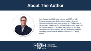 Mike Desmarais, MBA, is the founder and CEO of SQM
Group, an organization dedicated to helping call center
clients improve FCR. Mike is considered an FCR Expert and
has a proven track record for helping leading North American
call centers improve FCR. Mike is the inventor of VoC First
Call Resolution measurement and has written five thought-
provoking call center FCR books and dozens of FCR blog
articles.
About The Author
 