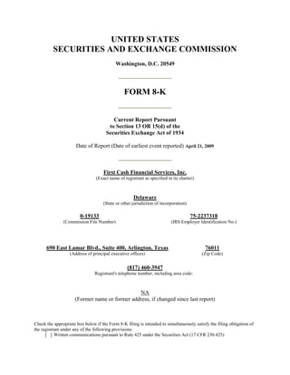 UNITED STATES
          SECURITIES AND EXCHANGE COMMISSION
                                           Washington, D.C. 20549




                                                FORM 8-K


                                         Current Report Pursuant
                                       to Section 13 OR 15(d) of the
                                      Securities Exchange Act of 1934

                      Date of Report (Date of earliest event reported) April 21, 2009



                                     First Cash Financial Services, Inc.
                                 (Exact name of registrant as specified in its charter)



                                                     Delaware
                                     (State or other jurisdiction of incorporation)

                        0-19133                                                       75-2237318
               (Commission File Number)                                   (IRS Employer Identification No.)




      690 East Lamar Blvd., Suite 400, Arlington, Texas                                    76011
                   (Address of principal executive offices)                               (Zip Code)

                                                  (817) 460-3947
                                Registrant's telephone number, including area code:



                                               NA
                     (Former name or former address, if changed since last report)



Check the appropriate box below if the Form 8-K filing is intended to simultaneously satisfy the filing obligation of
the registrant under any of the following provisions:
      [ ] Written communications pursuant to Rule 425 under the Securities Act (17 CFR 230.425)
 