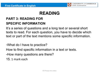First Certificate in English

READING
PART 3: READING FOR
SPECIFIC INFORMATION
It’s a series of questions and a long text or several short
texts to read. For each question, you have to decide which
text or part of the text mentions some specific information.
-What do I have to practice?
How to find specific information in a text or texts.
-How many questions are there?
15. 1 mark each

IES Parque de Lisboa

 