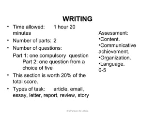 WRITING
• Time allowed:
1 hour 20
minutes
• Number of parts: 2
• Number of questions:
Part 1: one compulsory question
Part 2: one question from a
choice of five
• This section is worth 20% of the
total score.
• Types of task:
article, email,
essay, letter, report, review, story
IES Parque de Lisboa

Assessment:
•Content.
•Communicative
achievement.
•Organization.
•Language.
0-5

 
