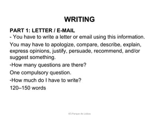WRITING
PART 1: LETTER / E-MAIL
- You have to write a letter or email using this information.
You may have to apologize, compare, describe, explain,
express opinions, justify, persuade, recommend, and/or
suggest something.
-How many questions are there?
One compulsory question.
-How much do I have to write?
120–150 words

IES Parque de Lisboa

 