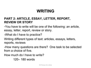 WRITING
PART 2: ARTICLE, ESSAY, LETTER, REPORT,
REVIEW OR STORY
-You have to write will be one of the following: an article,
essay, letter, report, review or story.
-What do I have to practice?
Writing different types of text: articles, essays, letters,
reports, reviews
-How many questions are there? One task to be selected
from a choice of five.
How much do I have to write?
120– 180 words
IES Parque de Lisboa

 