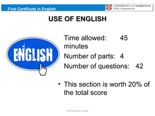 First Certificate in English

USE OF ENGLISH
• Time allowed:
45
minutes
• Number of parts: 4
• Number of questions: 42
• This section is worth 20% of
the total score
IES Parque de Lisboa

 