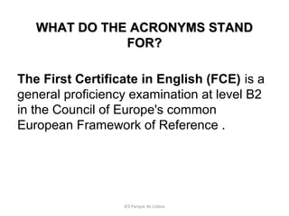 WHAT DO THE ACRONYMS STAND
FOR?
The First Certificate in English (FCE) is a
general proficiency examination at level B2
in the Council of Europe's common
European Framework of Reference .

IES Parque de Lisboa

 