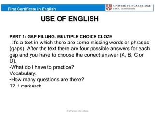 First Certificate in English

USE OF ENGLISH
PART 1: GAP FILLING. MULTIPLE CHOICE CLOZE
- It’s a text in which there are some missing words

or phrases
(gaps). After the text there are four possible answers for each
gap and you have to choose the correct answer (A, B, C or
D).
-What do I have to practice?
Vocabulary.
-How many questions are there?
12. 1 mark each

IES Parque de Lisboa

 