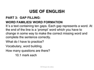 USE OF ENGLISH
PART 3: GAP FILLING:
WORD FAMILIES/ WORD FORMATION
It´s a text containing ten gaps. Each gap represents a word. At
the end of the line is a ‘prompt’ word which you have to
change in some way to make the correct missing word and
complete the sentence correctly.
What do I have to practice?
Vocabulary, word building.
How many questions are there?
10.1 mark each

IES Parque de Lisboa

 