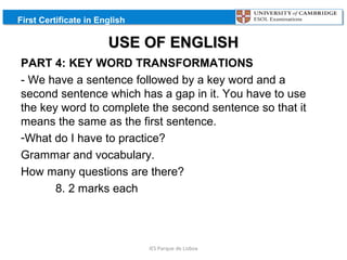 First Certificate in English

USE OF ENGLISH
PART 4: KEY WORD TRANSFORMATIONS
- We have a sentence followed by a key word and a
second sentence which has a gap in it. You have to use
the key word to complete the second sentence so that it
means the same as the first sentence.
-What do I have to practice?
Grammar and vocabulary.
How many questions are there?
8. 2 marks each

IES Parque de Lisboa

 
