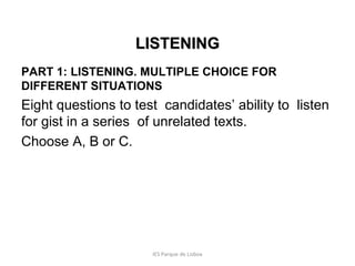 LISTENING
PART 1: LISTENING. MULTIPLE CHOICE FOR
DIFFERENT SITUATIONS

Eight questions to test candidates’ ability to listen
for gist in a series of unrelated texts.
Choose A, B or C.

IES Parque de Lisboa

 