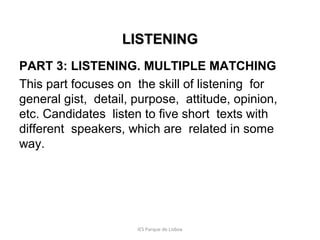 LISTENING
PART 3: LISTENING. MULTIPLE MATCHING
This part focuses on the skill of listening for
general gist, detail, purpose, attitude, opinion,
etc. Candidates listen to five short texts with
different speakers, which are related in some
way.

IES Parque de Lisboa

 