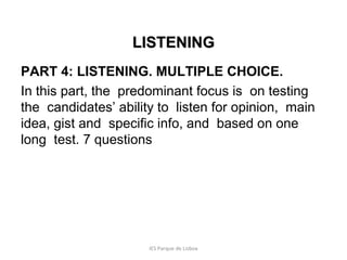 LISTENING
PART 4: LISTENING. MULTIPLE CHOICE.
In this part, the predominant focus is on testing
the candidates’ ability to listen for opinion, main
idea, gist and specific info, and based on one
long test. 7 questions

IES Parque de Lisboa

 