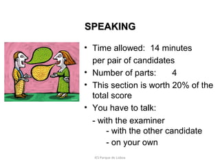 SPEAKING
• Time allowed: 14 minutes
per pair of candidates
• Number of parts:
4
• This section is worth 20% of the
total score
• You have to talk:
- with the examiner
- with the other candidate
- on your own
IES Parque de Lisboa

 