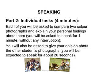 SPEAKING
Part 2: Individual tasks (4 minutes):
Each of you will be asked to compare two colour
photographs and explain your personal feelings
about them (you will be asked to speak for 1
minute, without any interruption).
You will also be asked to give your opinion about
the other student's photographs (you will be
expected to speak for about 20 seconds).

IES Parque de Lisboa

 