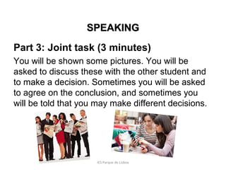 SPEAKING
Part 3: Joint task (3 minutes)
You will be shown some pictures. You will be
asked to discuss these with the other student and
to make a decision. Sometimes you will be asked
to agree on the conclusion, and sometimes you
will be told that you may make different decisions.

IES Parque de Lisboa

 