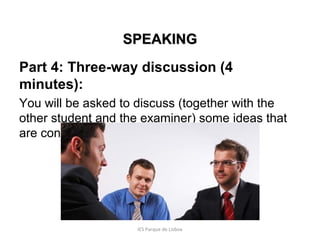 SPEAKING
Part 4: Three-way discussion (4
minutes):
You will be asked to discuss (together with the
other student and the examiner) some ideas that
are connected with the joint task.

IES Parque de Lisboa

 