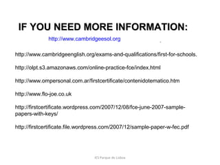 IF YOU NEED MORE INFORMATION:
http://www.cambridgeesol.org

.

http://www.cambridgeenglish.org/exams-and-qualifications/first-for-schools.
http://olpt.s3.amazonaws.com/online-practice-fce/index.html
http://www.ompersonal.com.ar/firstcertificate/contenidotematico.htm
http://www.flo-joe.co.uk
http://firstcertificate.wordpress.com/2007/12/08/fce-june-2007-samplepapers-with-keys/
http://firstcertificate.file.wordpress.com/2007/12/sample-paper-w-fec.pdf

IES Parque de Lisboa

 
