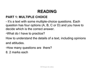 READING
PART 1: MULTIPLE CHOICE
- It’s a text with some multiple-choice questions. Each
question has four options (A, B, C or D) and you have to
decide which is the correct answer.
-What do I have to practice?
How to understand the details of a text, including opinions
and attitudes.
-How many questions are there?
8. 2 marks each

IES Parque de Lisboa

 