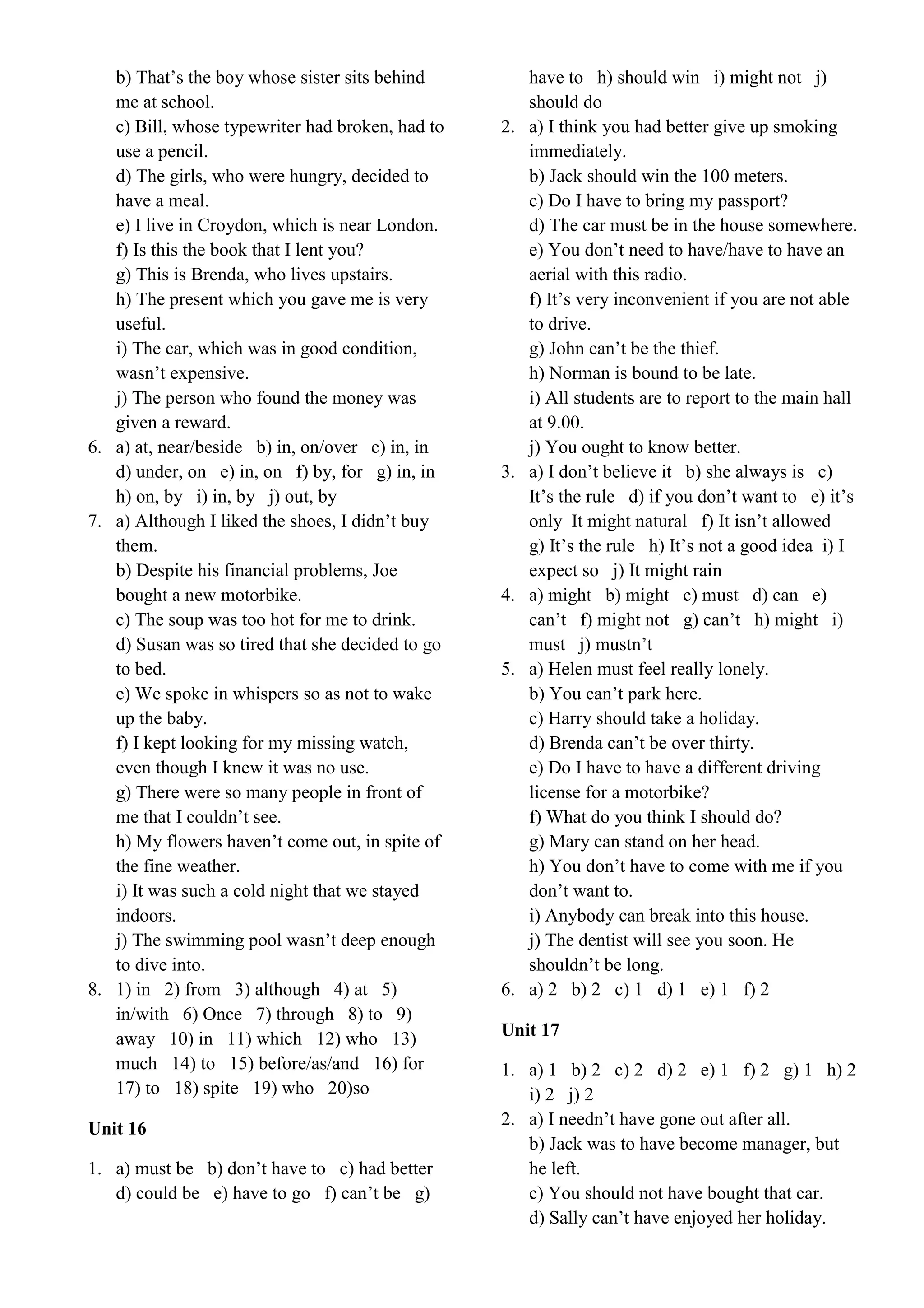 b) That’s the boy whose sister sits behind
me at school.
c) Bill, whose typewriter had broken, had to
use a pencil.
d) The girls, who were hungry, decided to
have a meal.
e) I live in Croydon, which is near London.
f) Is this the book that I lent you?
g) This is Brenda, who lives upstairs.
h) The present which you gave me is very
useful.
i) The car, which was in good condition,
wasn’t expensive.
j) The person who found the money was
given a reward.
6. a) at, near/beside b) in, on/over c) in, in
d) under, on e) in, on f) by, for g) in, in
h) on, by i) in, by j) out, by
7. a) Although I liked the shoes, I didn’t buy
them.
b) Despite his financial problems, Joe
bought a new motorbike.
c) The soup was too hot for me to drink.
d) Susan was so tired that she decided to go
to bed.
e) We spoke in whispers so as not to wake
up the baby.
f) I kept looking for my missing watch,
even though I knew it was no use.
g) There were so many people in front of
me that I couldn’t see.
h) My flowers haven’t come out, in spite of
the fine weather.
i) It was such a cold night that we stayed
indoors.
j) The swimming pool wasn’t deep enough
to dive into.
8. 1) in 2) from 3) although 4) at 5)
in/with 6) Once 7) through 8) to 9)
away 10) in 11) which 12) who 13)
much 14) to 15) before/as/and 16) for
17) to 18) spite 19) who 20)so
Unit 16
1. a) must be b) don’t have to c) had better
d) could be e) have to go f) can’t be g)
have to h) should win i) might not j)
should do
2. a) I think you had better give up smoking
immediately.
b) Jack should win the 100 meters.
c) Do I have to bring my passport?
d) The car must be in the house somewhere.
e) You don’t need to have/have to have an
aerial with this radio.
f) It’s very inconvenient if you are not able
to drive.
g) John can’t be the thief.
h) Norman is bound to be late.
i) All students are to report to the main hall
at 9.00.
j) You ought to know better.
3. a) I don’t believe it b) she always is c)
It’s the rule d) if you don’t want to e) it’s
only It might natural f) It isn’t allowed
g) It’s the rule h) It’s not a good idea i) I
expect so j) It might rain
4. a) might b) might c) must d) can e)
can’t f) might not g) can’t h) might i)
must j) mustn’t
5. a) Helen must feel really lonely.
b) You can’t park here.
c) Harry should take a holiday.
d) Brenda can’t be over thirty.
e) Do I have to have a different driving
license for a motorbike?
f) What do you think I should do?
g) Mary can stand on her head.
h) You don’t have to come with me if you
don’t want to.
i) Anybody can break into this house.
j) The dentist will see you soon. He
shouldn’t be long.
6. a) 2 b) 2 c) 1 d) 1 e) 1 f) 2
Unit 17
1. a) 1 b) 2 c) 2 d) 2 e) 1 f) 2 g) 1 h) 2
i) 2 j) 2
2. a) I needn’t have gone out after all.
b) Jack was to have become manager, but
he left.
c) You should not have bought that car.
d) Sally can’t have enjoyed her holiday.
 