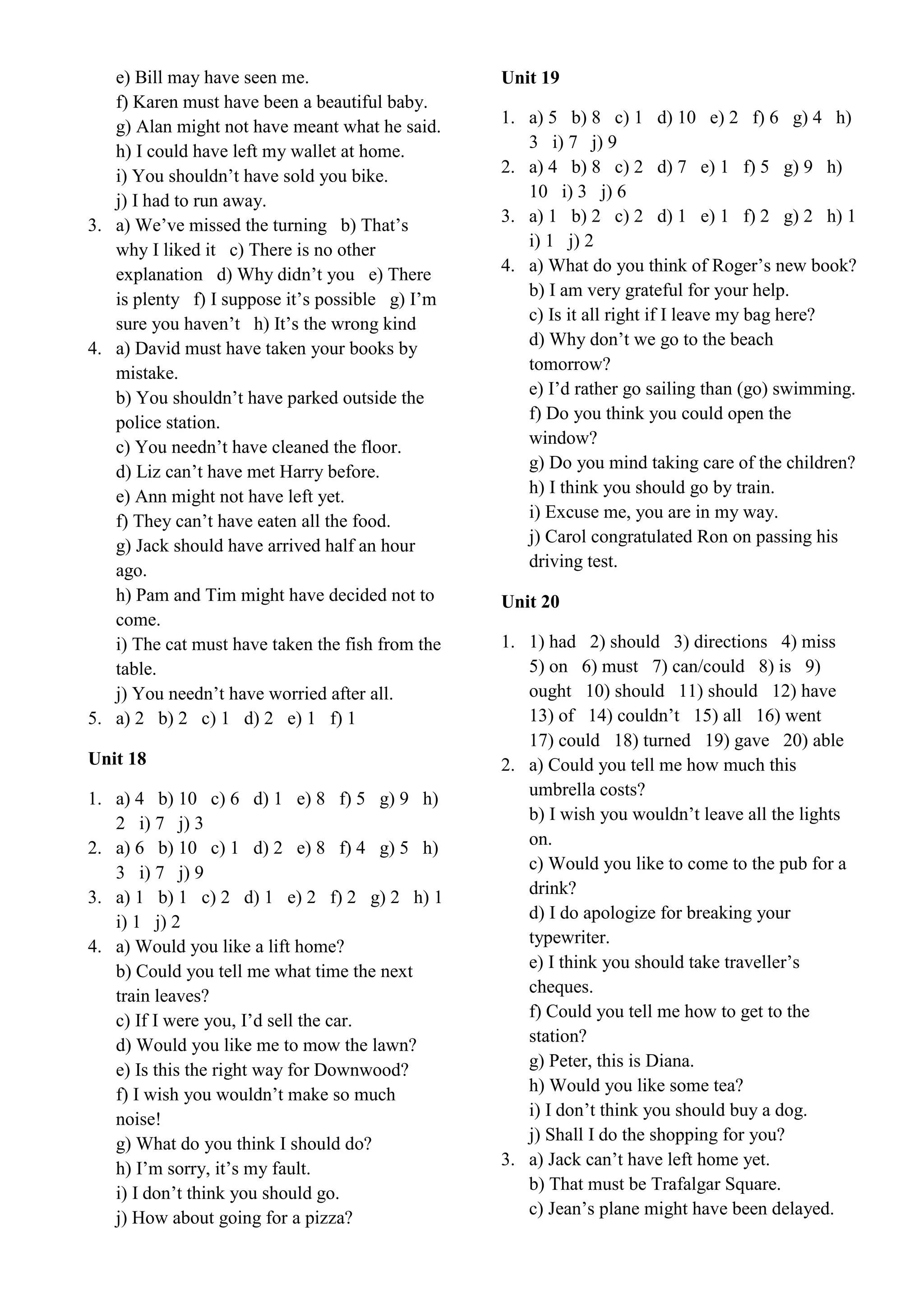 e) Bill may have seen me.
f) Karen must have been a beautiful baby.
g) Alan might not have meant what he said.
h) I could have left my wallet at home.
i) You shouldn’t have sold you bike.
j) I had to run away.
3. a) We’ve missed the turning b) That’s
why I liked it c) There is no other
explanation d) Why didn’t you e) There
is plenty f) I suppose it’s possible g) I’m
sure you haven’t h) It’s the wrong kind
4. a) David must have taken your books by
mistake.
b) You shouldn’t have parked outside the
police station.
c) You needn’t have cleaned the floor.
d) Liz can’t have met Harry before.
e) Ann might not have left yet.
f) They can’t have eaten all the food.
g) Jack should have arrived half an hour
ago.
h) Pam and Tim might have decided not to
come.
i) The cat must have taken the fish from the
table.
j) You needn’t have worried after all.
5. a) 2 b) 2 c) 1 d) 2 e) 1 f) 1
Unit 18
1. a) 4 b) 10 c) 6 d) 1 e) 8 f) 5 g) 9 h)
2 i) 7 j) 3
2. a) 6 b) 10 c) 1 d) 2 e) 8 f) 4 g) 5 h)
3 i) 7 j) 9
3. a) 1 b) 1 c) 2 d) 1 e) 2 f) 2 g) 2 h) 1
i) 1 j) 2
4. a) Would you like a lift home?
b) Could you tell me what time the next
train leaves?
c) If I were you, I’d sell the car.
d) Would you like me to mow the lawn?
e) Is this the right way for Downwood?
f) I wish you wouldn’t make so much
noise!
g) What do you think I should do?
h) I’m sorry, it’s my fault.
i) I don’t think you should go.
j) How about going for a pizza?
Unit 19
1. a) 5 b) 8 c) 1 d) 10 e) 2 f) 6 g) 4 h)
3 i) 7 j) 9
2. a) 4 b) 8 c) 2 d) 7 e) 1 f) 5 g) 9 h)
10 i) 3 j) 6
3. a) 1 b) 2 c) 2 d) 1 e) 1 f) 2 g) 2 h) 1
i) 1 j) 2
4. a) What do you think of Roger’s new book?
b) I am very grateful for your help.
c) Is it all right if I leave my bag here?
d) Why don’t we go to the beach
tomorrow?
e) I’d rather go sailing than (go) swimming.
f) Do you think you could open the
window?
g) Do you mind taking care of the children?
h) I think you should go by train.
i) Excuse me, you are in my way.
j) Carol congratulated Ron on passing his
driving test.
Unit 20
1. 1) had 2) should 3) directions 4) miss
5) on 6) must 7) can/could 8) is 9)
ought 10) should 11) should 12) have
13) of 14) couldn’t 15) all 16) went
17) could 18) turned 19) gave 20) able
2. a) Could you tell me how much this
umbrella costs?
b) I wish you wouldn’t leave all the lights
on.
c) Would you like to come to the pub for a
drink?
d) I do apologize for breaking your
typewriter.
e) I think you should take traveller’s
cheques.
f) Could you tell me how to get to the
station?
g) Peter, this is Diana.
h) Would you like some tea?
i) I don’t think you should buy a dog.
j) Shall I do the shopping for you?
3. a) Jack can’t have left home yet.
b) That must be Trafalgar Square.
c) Jean’s plane might have been delayed.
 