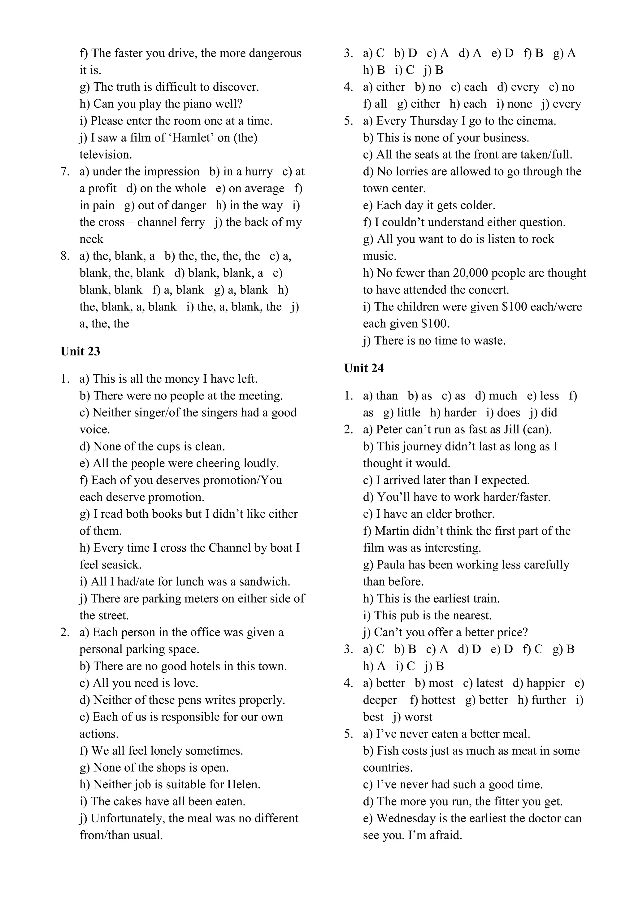 f) The faster you drive, the more dangerous
it is.
g) The truth is difficult to discover.
h) Can you play the piano well?
i) Please enter the room one at a time.
j) I saw a film of ‘Hamlet’ on (the)
television.
7. a) under the impression b) in a hurry c) at
a profit d) on the whole e) on average f)
in pain g) out of danger h) in the way i)
the cross – channel ferry j) the back of my
neck
8. a) the, blank, a b) the, the, the, the c) a,
blank, the, blank d) blank, blank, a e)
blank, blank f) a, blank g) a, blank h)
the, blank, a, blank i) the, a, blank, the j)
a, the, the
Unit 23
1. a) This is all the money I have left.
b) There were no people at the meeting.
c) Neither singer/of the singers had a good
voice.
d) None of the cups is clean.
e) All the people were cheering loudly.
f) Each of you deserves promotion/You
each deserve promotion.
g) I read both books but I didn’t like either
of them.
h) Every time I cross the Channel by boat I
feel seasick.
i) All I had/ate for lunch was a sandwich.
j) There are parking meters on either side of
the street.
2. a) Each person in the office was given a
personal parking space.
b) There are no good hotels in this town.
c) All you need is love.
d) Neither of these pens writes properly.
e) Each of us is responsible for our own
actions.
f) We all feel lonely sometimes.
g) None of the shops is open.
h) Neither job is suitable for Helen.
i) The cakes have all been eaten.
j) Unfortunately, the meal was no different
from/than usual.
3. a) C b) D c) A d) A e) D f) B g) A
h) B i) C j) B
4. a) either b) no c) each d) every e) no
f) all g) either h) each i) none j) every
5. a) Every Thursday I go to the cinema.
b) This is none of your business.
c) All the seats at the front are taken/full.
d) No lorries are allowed to go through the
town center.
e) Each day it gets colder.
f) I couldn’t understand either question.
g) All you want to do is listen to rock
music.
h) No fewer than 20,000 people are thought
to have attended the concert.
i) The children were given $100 each/were
each given $100.
j) There is no time to waste.
Unit 24
1. a) than b) as c) as d) much e) less f)
as g) little h) harder i) does j) did
2. a) Peter can’t run as fast as Jill (can).
b) This journey didn’t last as long as I
thought it would.
c) I arrived later than I expected.
d) You’ll have to work harder/faster.
e) I have an elder brother.
f) Martin didn’t think the first part of the
film was as interesting.
g) Paula has been working less carefully
than before.
h) This is the earliest train.
i) This pub is the nearest.
j) Can’t you offer a better price?
3. a) C b) B c) A d) D e) D f) C g) B
h) A i) C j) B
4. a) better b) most c) latest d) happier e)
deeper f) hottest g) better h) further i)
best j) worst
5. a) I’ve never eaten a better meal.
b) Fish costs just as much as meat in some
countries.
c) I’ve never had such a good time.
d) The more you run, the fitter you get.
e) Wednesday is the earliest the doctor can
see you. I’m afraid.
 