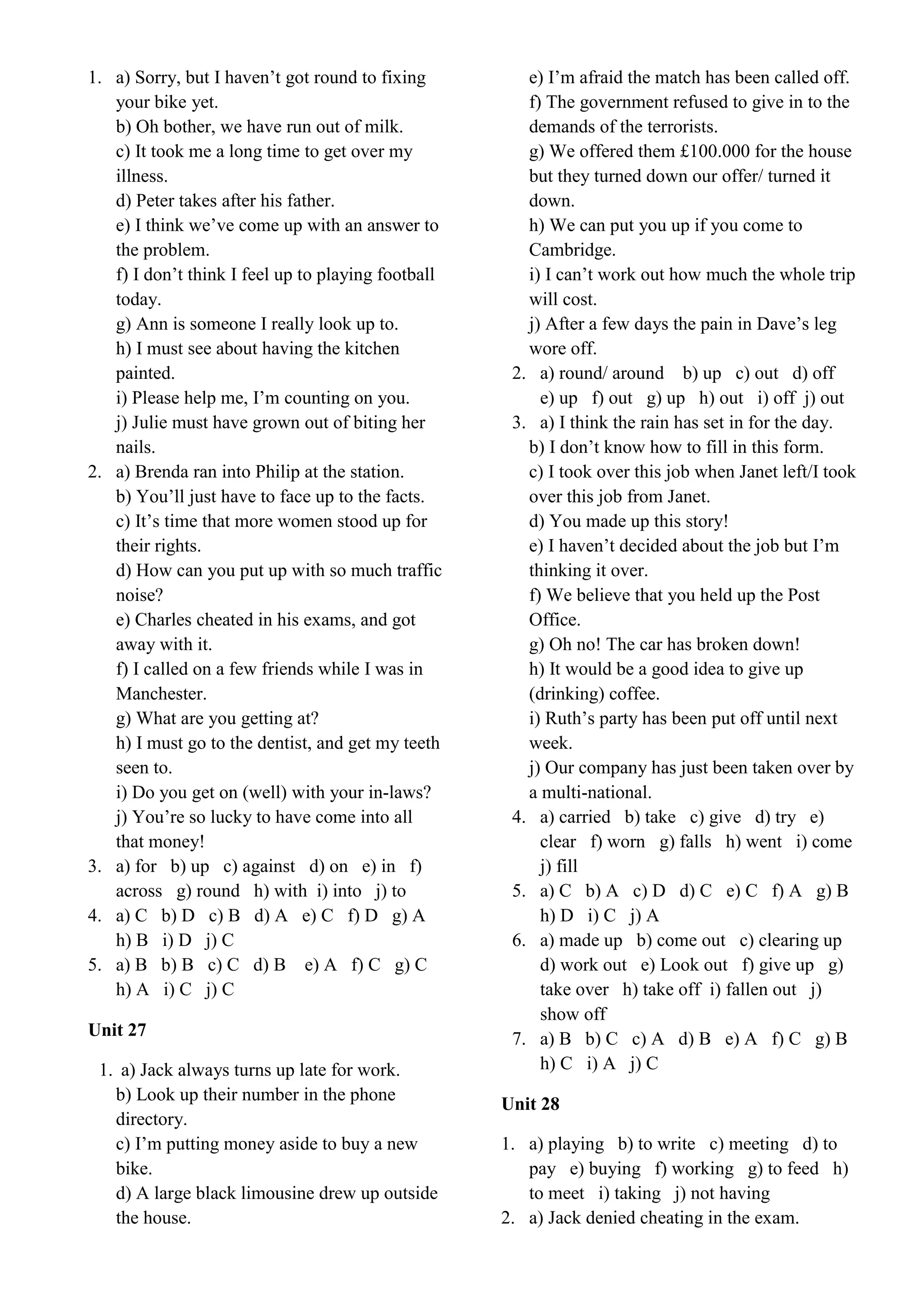 1. a) Sorry, but I haven’t got round to fixing
your bike yet.
b) Oh bother, we have run out of milk.
c) It took me a long time to get over my
illness.
d) Peter takes after his father.
e) I think we’ve come up with an answer to
the problem.
f) I don’t think I feel up to playing football
today.
g) Ann is someone I really look up to.
h) I must see about having the kitchen
painted.
i) Please help me, I’m counting on you.
j) Julie must have grown out of biting her
nails.
2. a) Brenda ran into Philip at the station.
b) You’ll just have to face up to the facts.
c) It’s time that more women stood up for
their rights.
d) How can you put up with so much traffic
noise?
e) Charles cheated in his exams, and got
away with it.
f) I called on a few friends while I was in
Manchester.
g) What are you getting at?
h) I must go to the dentist, and get my teeth
seen to.
i) Do you get on (well) with your in-laws?
j) You’re so lucky to have come into all
that money!
3. a) for b) up c) against d) on e) in f)
across g) round h) with i) into j) to
4. a) C b) D c) B d) A e) C f) D g) A
h) B i) D j) C
5. a) B b) B c) C d) B e) A f) C g) C
h) A i) C j) C
Unit 27
1. a) Jack always turns up late for work.
b) Look up their number in the phone
directory.
c) I’m putting money aside to buy a new
bike.
d) A large black limousine drew up outside
the house.
e) I’m afraid the match has been called off.
f) The government refused to give in to the
demands of the terrorists.
g) We offered them £100.000 for the house
but they turned down our offer/ turned it
down.
h) We can put you up if you come to
Cambridge.
i) I can’t work out how much the whole trip
will cost.
j) After a few days the pain in Dave’s leg
wore off.
2. a) round/ around b) up c) out d) off
e) up f) out g) up h) out i) off j) out
3. a) I think the rain has set in for the day.
b) I don’t know how to fill in this form.
c) I took over this job when Janet left/I took
over this job from Janet.
d) You made up this story!
e) I haven’t decided about the job but I’m
thinking it over.
f) We believe that you held up the Post
Office.
g) Oh no! The car has broken down!
h) It would be a good idea to give up
(drinking) coffee.
i) Ruth’s party has been put off until next
week.
j) Our company has just been taken over by
a multi-national.
4. a) carried b) take c) give d) try e)
clear f) worn g) falls h) went i) come
j) fill
5. a) C b) A c) D d) C e) C f) A g) B
h) D i) C j) A
6. a) made up b) come out c) clearing up
d) work out e) Look out f) give up g)
take over h) take off i) fallen out j)
show off
7. a) B b) C c) A d) B e) A f) C g) B
h) C i) A j) C
Unit 28
1. a) playing b) to write c) meeting d) to
pay e) buying f) working g) to feed h)
to meet i) taking j) not having
2. a) Jack denied cheating in the exam.
 