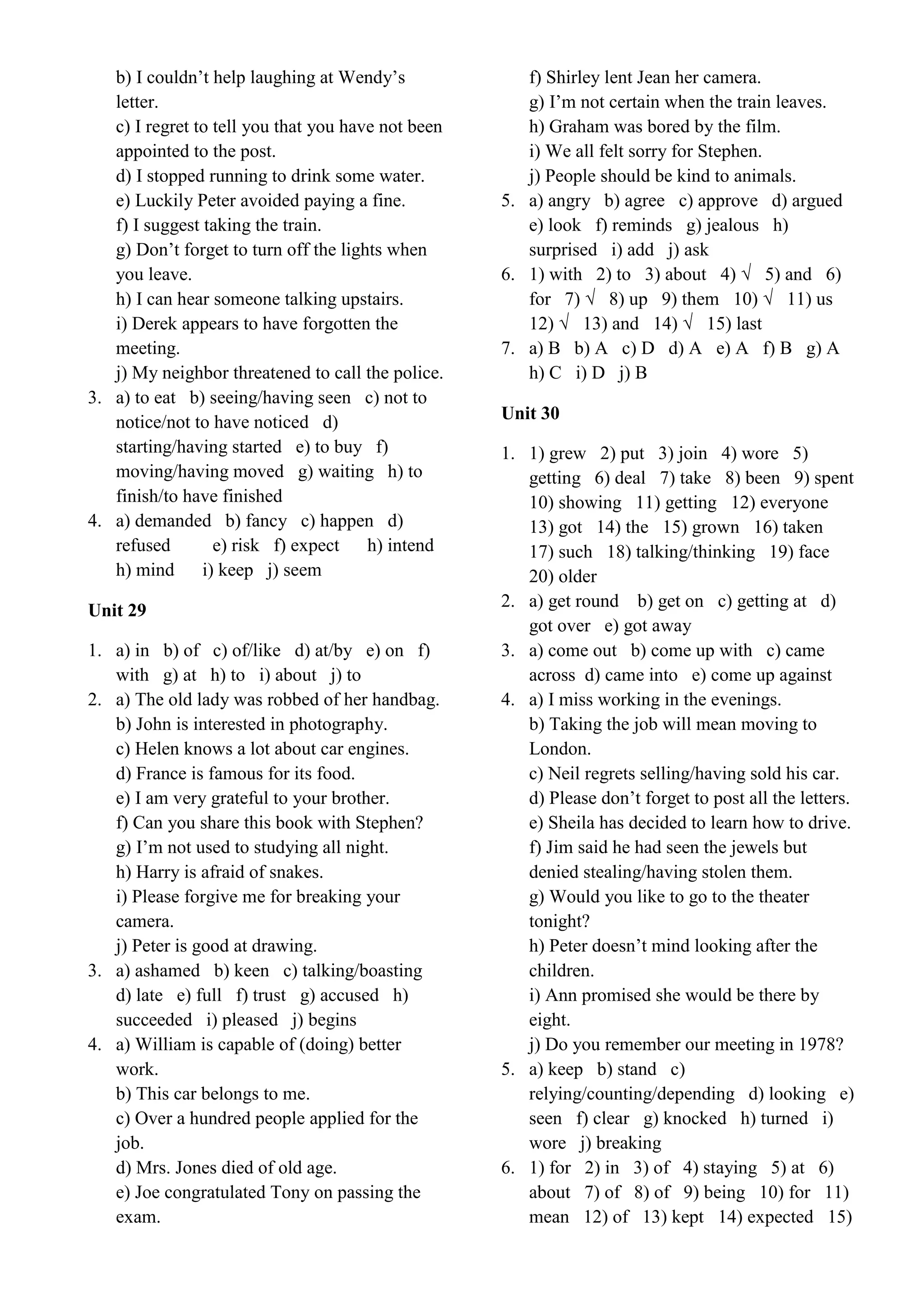b) I couldn’t help laughing at Wendy’s
letter.
c) I regret to tell you that you have not been
appointed to the post.
d) I stopped running to drink some water.
e) Luckily Peter avoided paying a fine.
f) I suggest taking the train.
g) Don’t forget to turn off the lights when
you leave.
h) I can hear someone talking upstairs.
i) Derek appears to have forgotten the
meeting.
j) My neighbor threatened to call the police.
3. a) to eat b) seeing/having seen c) not to
notice/not to have noticed d)
starting/having started e) to buy f)
moving/having moved g) waiting h) to
finish/to have finished
4. a) demanded b) fancy c) happen d)
refused e) risk f) expect h) intend
h) mind i) keep j) seem
Unit 29
1. a) in b) of c) of/like d) at/by e) on f)
with g) at h) to i) about j) to
2. a) The old lady was robbed of her handbag.
b) John is interested in photography.
c) Helen knows a lot about car engines.
d) France is famous for its food.
e) I am very grateful to your brother.
f) Can you share this book with Stephen?
g) I’m not used to studying all night.
h) Harry is afraid of snakes.
i) Please forgive me for breaking your
camera.
j) Peter is good at drawing.
3. a) ashamed b) keen c) talking/boasting
d) late e) full f) trust g) accused h)
succeeded i) pleased j) begins
4. a) William is capable of (doing) better
work.
b) This car belongs to me.
c) Over a hundred people applied for the
job.
d) Mrs. Jones died of old age.
e) Joe congratulated Tony on passing the
exam.
f) Shirley lent Jean her camera.
g) I’m not certain when the train leaves.
h) Graham was bored by the film.
i) We all felt sorry for Stephen.
j) People should be kind to animals.
5. a) angry b) agree c) approve d) argued
e) look f) reminds g) jealous h)
surprised i) add j) ask
6. 1) with 2) to 3) about 4) √ 5) and 6)
for 7) √ 8) up 9) them 10) √ 11) us
12) √ 13) and 14) √ 15) last
7. a) B b) A c) D d) A e) A f) B g) A
h) C i) D j) B
Unit 30
1. 1) grew 2) put 3) join 4) wore 5)
getting 6) deal 7) take 8) been 9) spent
10) showing 11) getting 12) everyone
13) got 14) the 15) grown 16) taken
17) such 18) talking/thinking 19) face
20) older
2. a) get round b) get on c) getting at d)
got over e) got away
3. a) come out b) come up with c) came
across d) came into e) come up against
4. a) I miss working in the evenings.
b) Taking the job will mean moving to
London.
c) Neil regrets selling/having sold his car.
d) Please don’t forget to post all the letters.
e) Sheila has decided to learn how to drive.
f) Jim said he had seen the jewels but
denied stealing/having stolen them.
g) Would you like to go to the theater
tonight?
h) Peter doesn’t mind looking after the
children.
i) Ann promised she would be there by
eight.
j) Do you remember our meeting in 1978?
5. a) keep b) stand c)
relying/counting/depending d) looking e)
seen f) clear g) knocked h) turned i)
wore j) breaking
6. 1) for 2) in 3) of 4) staying 5) at 6)
about 7) of 8) of 9) being 10) for 11)
mean 12) of 13) kept 14) expected 15)
 
