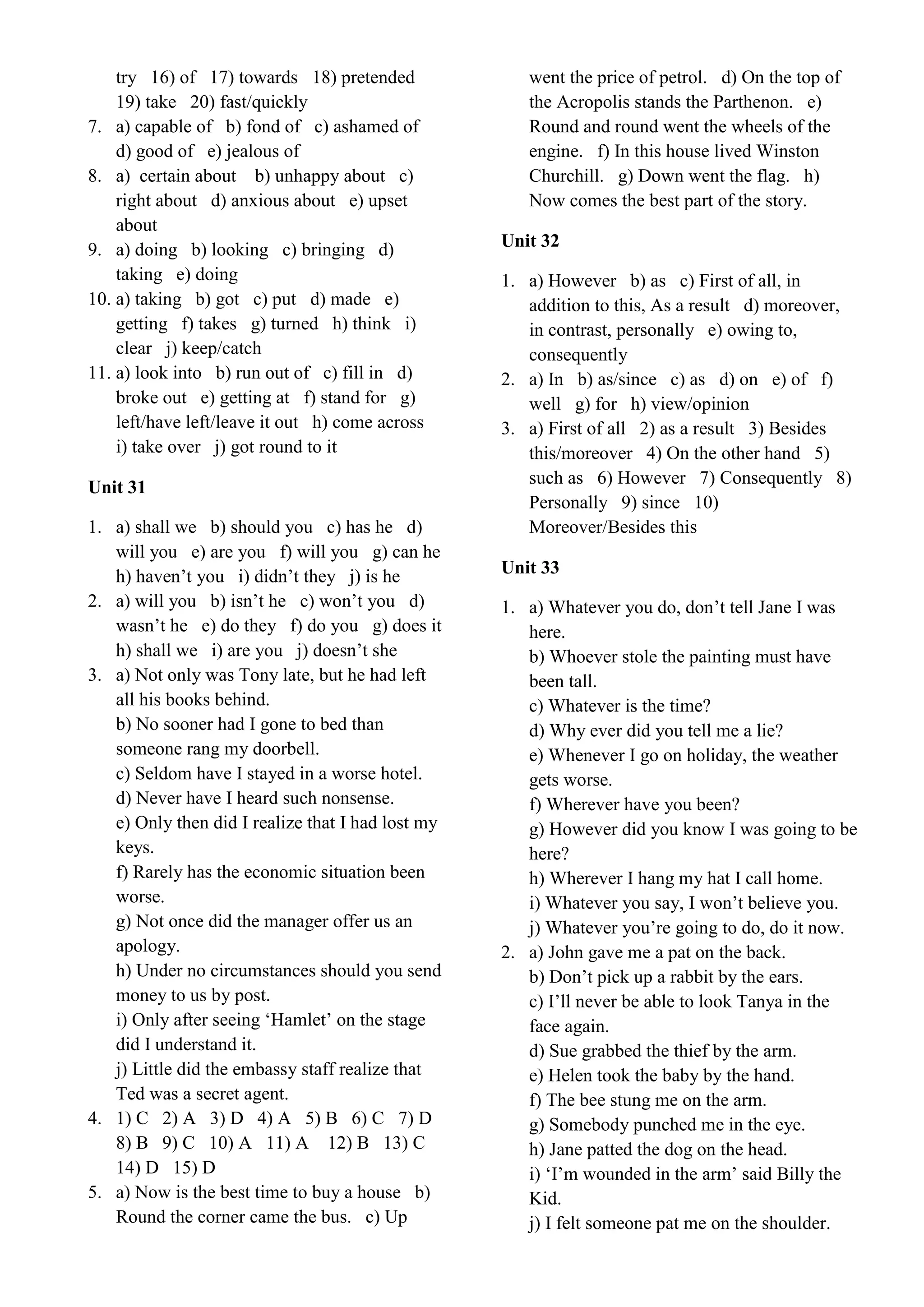 try 16) of 17) towards 18) pretended
19) take 20) fast/quickly
7. a) capable of b) fond of c) ashamed of
d) good of e) jealous of
8. a) certain about b) unhappy about c)
right about d) anxious about e) upset
about
9. a) doing b) looking c) bringing d)
taking e) doing
10. a) taking b) got c) put d) made e)
getting f) takes g) turned h) think i)
clear j) keep/catch
11. a) look into b) run out of c) fill in d)
broke out e) getting at f) stand for g)
left/have left/leave it out h) come across
i) take over j) got round to it
Unit 31
1. a) shall we b) should you c) has he d)
will you e) are you f) will you g) can he
h) haven’t you i) didn’t they j) is he
2. a) will you b) isn’t he c) won’t you d)
wasn’t he e) do they f) do you g) does it
h) shall we i) are you j) doesn’t she
3. a) Not only was Tony late, but he had left
all his books behind.
b) No sooner had I gone to bed than
someone rang my doorbell.
c) Seldom have I stayed in a worse hotel.
d) Never have I heard such nonsense.
e) Only then did I realize that I had lost my
keys.
f) Rarely has the economic situation been
worse.
g) Not once did the manager offer us an
apology.
h) Under no circumstances should you send
money to us by post.
i) Only after seeing ‘Hamlet’ on the stage
did I understand it.
j) Little did the embassy staff realize that
Ted was a secret agent.
4. 1) C 2) A 3) D 4) A 5) B 6) C 7) D
8) B 9) C 10) A 11) A 12) B 13) C
14) D 15) D
5. a) Now is the best time to buy a house b)
Round the corner came the bus. c) Up
went the price of petrol. d) On the top of
the Acropolis stands the Parthenon. e)
Round and round went the wheels of the
engine. f) In this house lived Winston
Churchill. g) Down went the flag. h)
Now comes the best part of the story.
Unit 32
1. a) However b) as c) First of all, in
addition to this, As a result d) moreover,
in contrast, personally e) owing to,
consequently
2. a) In b) as/since c) as d) on e) of f)
well g) for h) view/opinion
3. a) First of all 2) as a result 3) Besides
this/moreover 4) On the other hand 5)
such as 6) However 7) Consequently 8)
Personally 9) since 10)
Moreover/Besides this
Unit 33
1. a) Whatever you do, don’t tell Jane I was
here.
b) Whoever stole the painting must have
been tall.
c) Whatever is the time?
d) Why ever did you tell me a lie?
e) Whenever I go on holiday, the weather
gets worse.
f) Wherever have you been?
g) However did you know I was going to be
here?
h) Wherever I hang my hat I call home.
i) Whatever you say, I won’t believe you.
j) Whatever you’re going to do, do it now.
2. a) John gave me a pat on the back.
b) Don’t pick up a rabbit by the ears.
c) I’ll never be able to look Tanya in the
face again.
d) Sue grabbed the thief by the arm.
e) Helen took the baby by the hand.
f) The bee stung me on the arm.
g) Somebody punched me in the eye.
h) Jane patted the dog on the head.
i) ‘I’m wounded in the arm’ said Billy the
Kid.
j) I felt someone pat me on the shoulder.
 