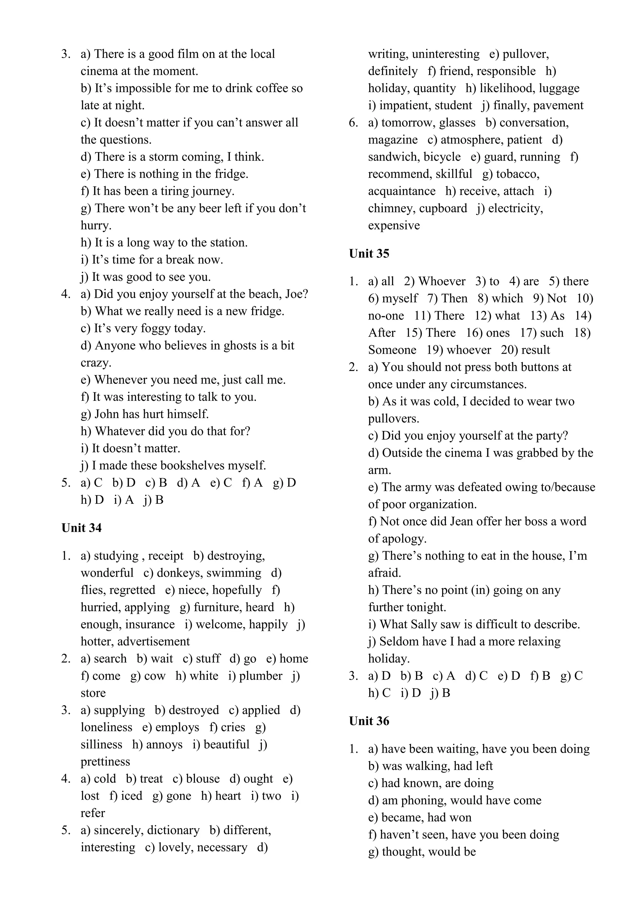 3. a) There is a good film on at the local
cinema at the moment.
b) It’s impossible for me to drink coffee so
late at night.
c) It doesn’t matter if you can’t answer all
the questions.
d) There is a storm coming, I think.
e) There is nothing in the fridge.
f) It has been a tiring journey.
g) There won’t be any beer left if you don’t
hurry.
h) It is a long way to the station.
i) It’s time for a break now.
j) It was good to see you.
4. a) Did you enjoy yourself at the beach, Joe?
b) What we really need is a new fridge.
c) It’s very foggy today.
d) Anyone who believes in ghosts is a bit
crazy.
e) Whenever you need me, just call me.
f) It was interesting to talk to you.
g) John has hurt himself.
h) Whatever did you do that for?
i) It doesn’t matter.
j) I made these bookshelves myself.
5. a) C b) D c) B d) A e) C f) A g) D
h) D i) A j) B
Unit 34
1. a) studying , receipt b) destroying,
wonderful c) donkeys, swimming d)
flies, regretted e) niece, hopefully f)
hurried, applying g) furniture, heard h)
enough, insurance i) welcome, happily j)
hotter, advertisement
2. a) search b) wait c) stuff d) go e) home
f) come g) cow h) white i) plumber j)
store
3. a) supplying b) destroyed c) applied d)
loneliness e) employs f) cries g)
silliness h) annoys i) beautiful j)
prettiness
4. a) cold b) treat c) blouse d) ought e)
lost f) iced g) gone h) heart i) two i)
refer
5. a) sincerely, dictionary b) different,
interesting c) lovely, necessary d)
writing, uninteresting e) pullover,
definitely f) friend, responsible h)
holiday, quantity h) likelihood, luggage
i) impatient, student j) finally, pavement
6. a) tomorrow, glasses b) conversation,
magazine c) atmosphere, patient d)
sandwich, bicycle e) guard, running f)
recommend, skillful g) tobacco,
acquaintance h) receive, attach i)
chimney, cupboard j) electricity,
expensive
Unit 35
1. a) all 2) Whoever 3) to 4) are 5) there
6) myself 7) Then 8) which 9) Not 10)
no-one 11) There 12) what 13) As 14)
After 15) There 16) ones 17) such 18)
Someone 19) whoever 20) result
2. a) You should not press both buttons at
once under any circumstances.
b) As it was cold, I decided to wear two
pullovers.
c) Did you enjoy yourself at the party?
d) Outside the cinema I was grabbed by the
arm.
e) The army was defeated owing to/because
of poor organization.
f) Not once did Jean offer her boss a word
of apology.
g) There’s nothing to eat in the house, I’m
afraid.
h) There’s no point (in) going on any
further tonight.
i) What Sally saw is difficult to describe.
j) Seldom have I had a more relaxing
holiday.
3. a) D b) B c) A d) C e) D f) B g) C
h) C i) D j) B
Unit 36
1. a) have been waiting, have you been doing
b) was walking, had left
c) had known, are doing
d) am phoning, would have come
e) became, had won
f) haven’t seen, have you been doing
g) thought, would be
 
