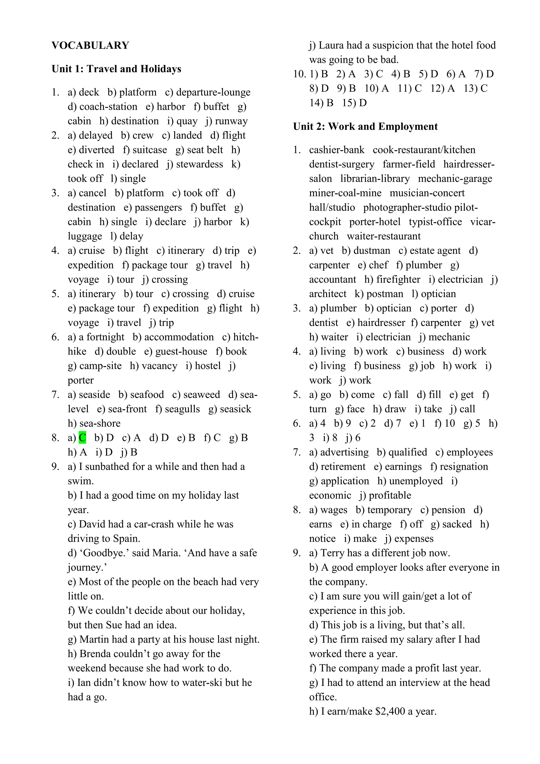 VOCABULARY
Unit 1: Travel and Holidays
1. a) deck b) platform c) departure-lounge
d) coach-station e) harbor f) buffet g)
cabin h) destination i) quay j) runway
2. a) delayed b) crew c) landed d) flight
e) diverted f) suitcase g) seat belt h)
check in i) declared j) stewardess k)
took off l) single
3. a) cancel b) platform c) took off d)
destination e) passengers f) buffet g)
cabin h) single i) declare j) harbor k)
luggage l) delay
4. a) cruise b) flight c) itinerary d) trip e)
expedition f) package tour g) travel h)
voyage i) tour j) crossing
5. a) itinerary b) tour c) crossing d) cruise
e) package tour f) expedition g) flight h)
voyage i) travel j) trip
6. a) a fortnight b) accommodation c) hitch-
hike d) double e) guest-house f) book
g) camp-site h) vacancy i) hostel j)
porter
7. a) seaside b) seafood c) seaweed d) sea-
level e) sea-front f) seagulls g) seasick
h) sea-shore
8. a) C b) D c) A d) D e) B f) C g) B
h) A i) D j) B
9. a) I sunbathed for a while and then had a
swim.
b) I had a good time on my holiday last
year.
c) David had a car-crash while he was
driving to Spain.
d) ‘Goodbye.’ said Maria. ‘And have a safe
journey.’
e) Most of the people on the beach had very
little on.
f) We couldn’t decide about our holiday,
but then Sue had an idea.
g) Martin had a party at his house last night.
h) Brenda couldn’t go away for the
weekend because she had work to do.
i) Ian didn’t know how to water-ski but he
had a go.
j) Laura had a suspicion that the hotel food
was going to be bad.
10. 1) B 2) A 3) C 4) B 5) D 6) A 7) D
8) D 9) B 10) A 11) C 12) A 13) C
14) B 15) D
Unit 2: Work and Employment
1. cashier-bank cook-restaurant/kitchen
dentist-surgery farmer-field hairdresser-
salon librarian-library mechanic-garage
miner-coal-mine musician-concert
hall/studio photographer-studio pilot-
cockpit porter-hotel typist-office vicar-
church waiter-restaurant
2. a) vet b) dustman c) estate agent d)
carpenter e) chef f) plumber g)
accountant h) firefighter i) electrician j)
architect k) postman l) optician
3. a) plumber b) optician c) porter d)
dentist e) hairdresser f) carpenter g) vet
h) waiter i) electrician j) mechanic
4. a) living b) work c) business d) work
e) living f) business g) job h) work i)
work j) work
5. a) go b) come c) fall d) fill e) get f)
turn g) face h) draw i) take j) call
6. a) 4 b) 9 c) 2 d) 7 e) 1 f) 10 g) 5 h)
3 i) 8 j) 6
7. a) advertising b) qualified c) employees
d) retirement e) earnings f) resignation
g) application h) unemployed i)
economic j) profitable
8. a) wages b) temporary c) pension d)
earns e) in charge f) off g) sacked h)
notice i) make j) expenses
9. a) Terry has a different job now.
b) A good employer looks after everyone in
the company.
c) I am sure you will gain/get a lot of
experience in this job.
d) This job is a living, but that’s all.
e) The firm raised my salary after I had
worked there a year.
f) The company made a profit last year.
g) I had to attend an interview at the head
office.
h) I earn/make $2,400 a year.
 