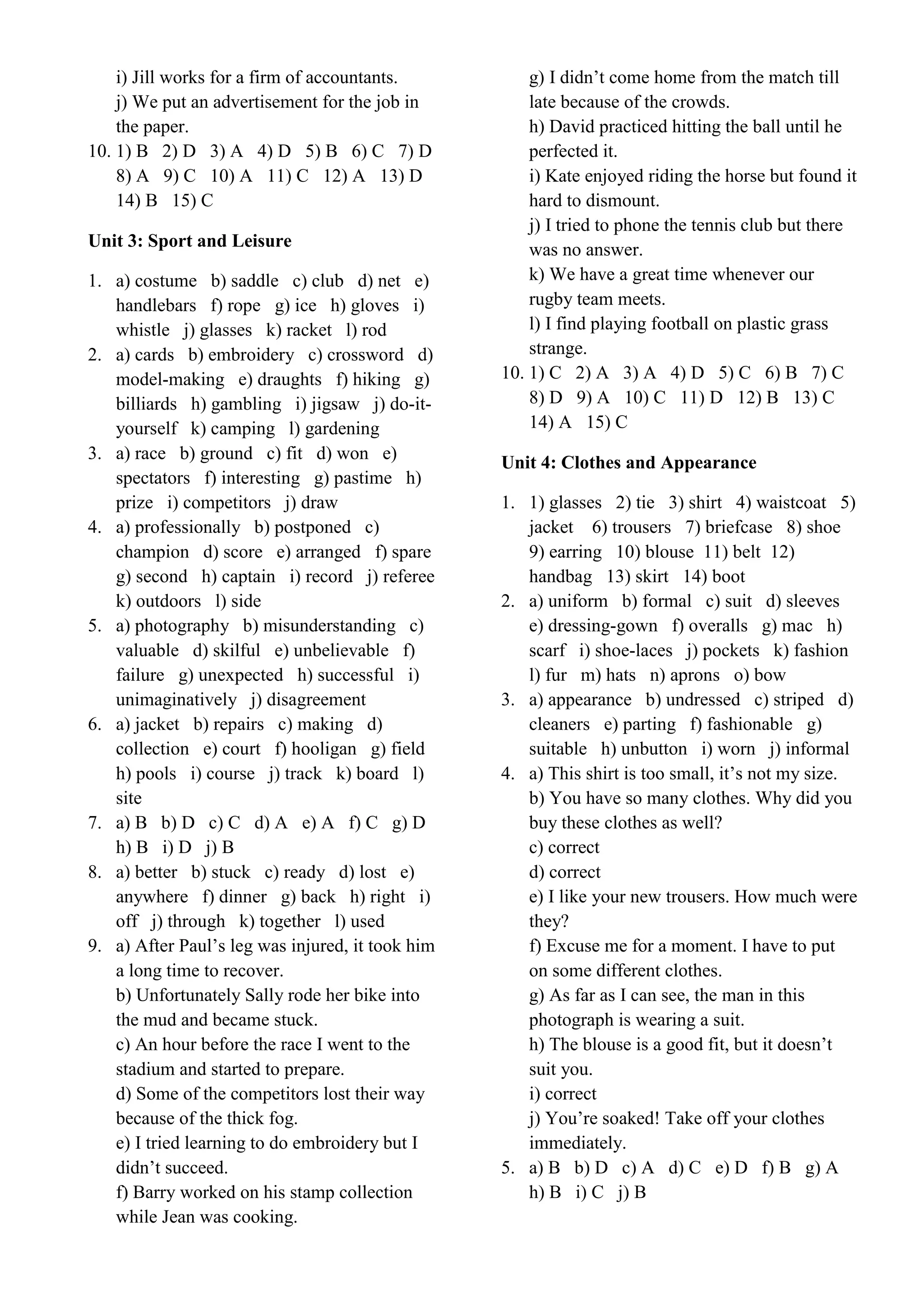 i) Jill works for a firm of accountants.
j) We put an advertisement for the job in
the paper.
10. 1) B 2) D 3) A 4) D 5) B 6) C 7) D
8) A 9) C 10) A 11) C 12) A 13) D
14) B 15) C
Unit 3: Sport and Leisure
1. a) costume b) saddle c) club d) net e)
handlebars f) rope g) ice h) gloves i)
whistle j) glasses k) racket l) rod
2. a) cards b) embroidery c) crossword d)
model-making e) draughts f) hiking g)
billiards h) gambling i) jigsaw j) do-it-
yourself k) camping l) gardening
3. a) race b) ground c) fit d) won e)
spectators f) interesting g) pastime h)
prize i) competitors j) draw
4. a) professionally b) postponed c)
champion d) score e) arranged f) spare
g) second h) captain i) record j) referee
k) outdoors l) side
5. a) photography b) misunderstanding c)
valuable d) skilful e) unbelievable f)
failure g) unexpected h) successful i)
unimaginatively j) disagreement
6. a) jacket b) repairs c) making d)
collection e) court f) hooligan g) field
h) pools i) course j) track k) board l)
site
7. a) B b) D c) C d) A e) A f) C g) D
h) B i) D j) B
8. a) better b) stuck c) ready d) lost e)
anywhere f) dinner g) back h) right i)
off j) through k) together l) used
9. a) After Paul’s leg was injured, it took him
a long time to recover.
b) Unfortunately Sally rode her bike into
the mud and became stuck.
c) An hour before the race I went to the
stadium and started to prepare.
d) Some of the competitors lost their way
because of the thick fog.
e) I tried learning to do embroidery but I
didn’t succeed.
f) Barry worked on his stamp collection
while Jean was cooking.
g) I didn’t come home from the match till
late because of the crowds.
h) David practiced hitting the ball until he
perfected it.
i) Kate enjoyed riding the horse but found it
hard to dismount.
j) I tried to phone the tennis club but there
was no answer.
k) We have a great time whenever our
rugby team meets.
l) I find playing football on plastic grass
strange.
10. 1) C 2) A 3) A 4) D 5) C 6) B 7) C
8) D 9) A 10) C 11) D 12) B 13) C
14) A 15) C
Unit 4: Clothes and Appearance
1. 1) glasses 2) tie 3) shirt 4) waistcoat 5)
jacket 6) trousers 7) briefcase 8) shoe
9) earring 10) blouse 11) belt 12)
handbag 13) skirt 14) boot
2. a) uniform b) formal c) suit d) sleeves
e) dressing-gown f) overalls g) mac h)
scarf i) shoe-laces j) pockets k) fashion
l) fur m) hats n) aprons o) bow
3. a) appearance b) undressed c) striped d)
cleaners e) parting f) fashionable g)
suitable h) unbutton i) worn j) informal
4. a) This shirt is too small, it’s not my size.
b) You have so many clothes. Why did you
buy these clothes as well?
c) correct
d) correct
e) I like your new trousers. How much were
they?
f) Excuse me for a moment. I have to put
on some different clothes.
g) As far as I can see, the man in this
photograph is wearing a suit.
h) The blouse is a good fit, but it doesn’t
suit you.
i) correct
j) You’re soaked! Take off your clothes
immediately.
5. a) B b) D c) A d) C e) D f) B g) A
h) B i) C j) B
 